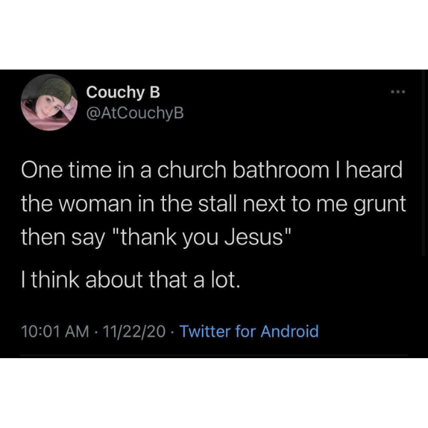 monday morning randomness - multimedia - Couchy B One time in a church bathroom I heard the woman in the stall next to me grunt then say "thank you Jesus" I think about that a lot. 112220 Twitter for Android