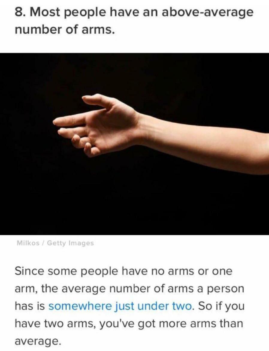 monday morning randomness - hand - 8. Most people have an aboveaverage number of arms. Milkos Getty Images Since some people have no arms or one arm, the average number of arms a person has is somewhere just under two. So if you have two arms, you've got 
