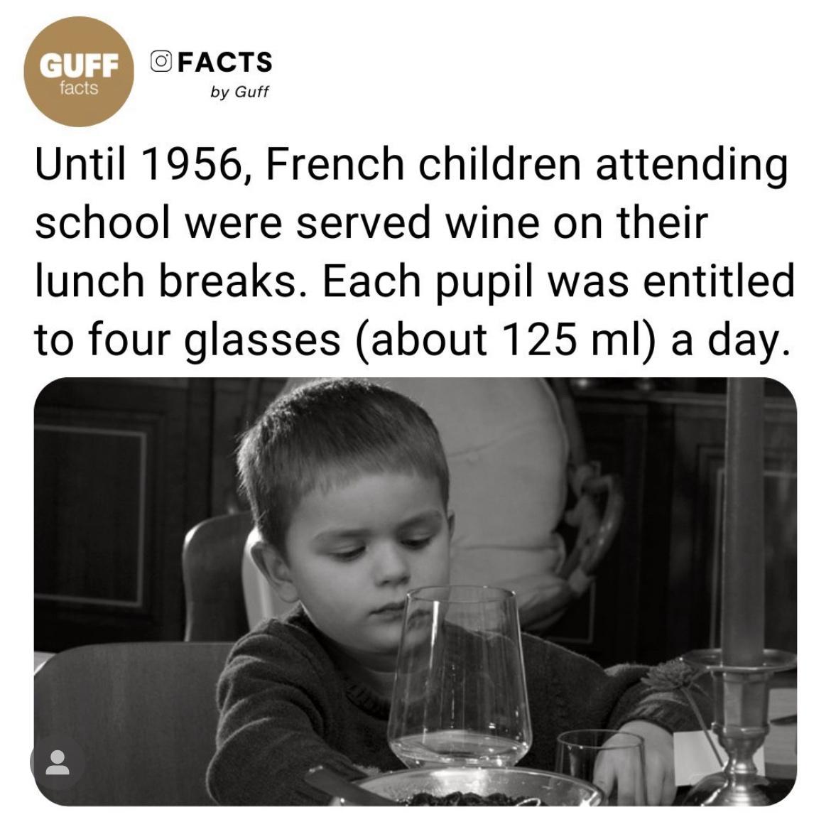 monday morning randomness - human behavior - Guff Facts facts by Guff Until 1956, French children attending school were served wine on their lunch breaks. Each pupil was entitled to four glasses about 125 ml a day.