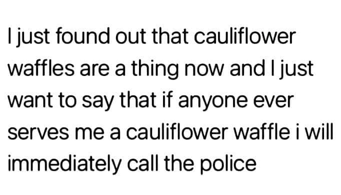 just found out cauliflower waffles - I just found out that cauliflower waffles are a thing now and I just want to say that if anyone ever serves me a cauliflower waffle i will immediately call the police