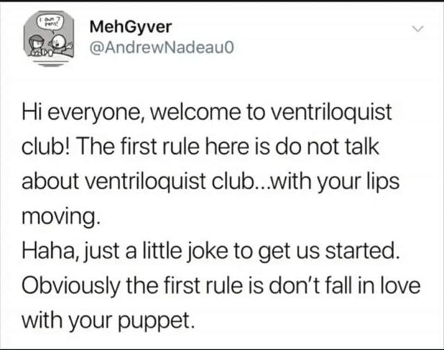 Vetem - MehGyver Hi everyone, welcome to ventriloquist club! The first rule here is do not talk about ventriloquist club...with your lips moving. Haha, just a little joke to get us started. Obviously the first rule is don't fall in love with your puppet.
