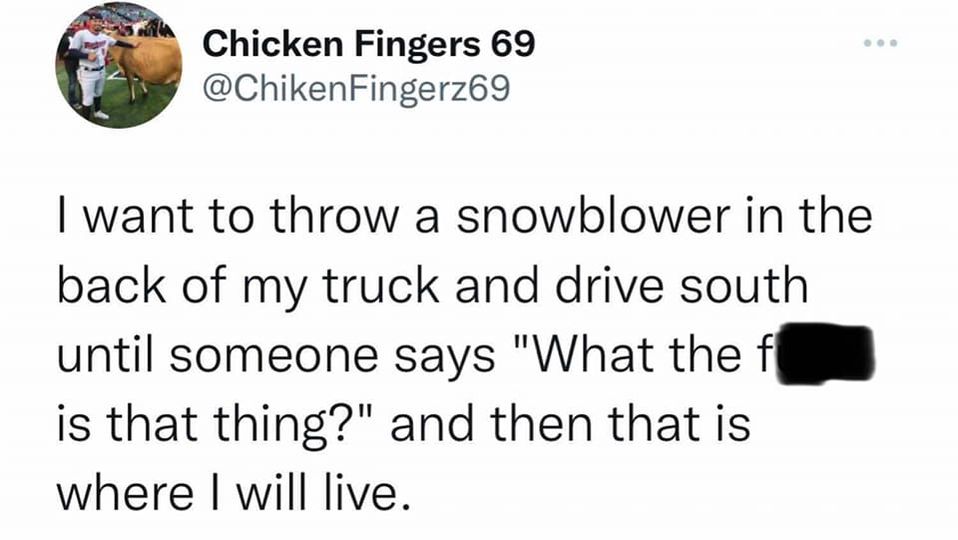 paper - Chicken Fingers 69 I want to throw a snowblower in the back of my truck and drive south until someone says "What the f is that thing?" and then that is where I will live.