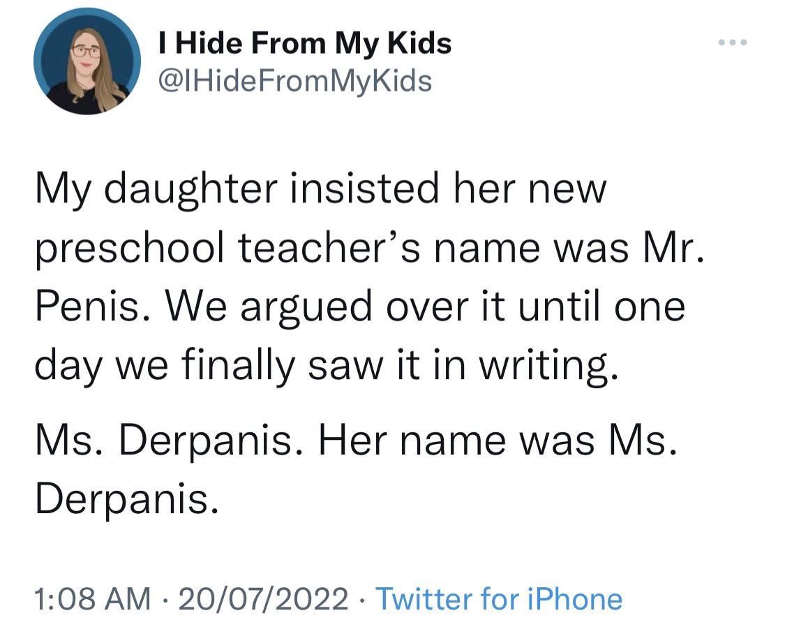 mr penis teacher - I Hide From My Kids My daughter insisted her new preschool teacher's name was Mr. Penis. We argued over it until one day we finally saw it in writing. Ms. Derpanis. Her name was Ms. Derpanis. 20072022 Twitter for iPhone