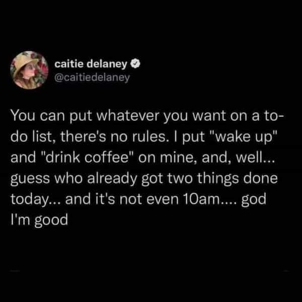caitie delaney You can put whatever you want on a to do list, there's no rules. I put "wake up" and "drink coffee" on mine, and, well... guess who already got two things done today... and it's not even 10am.... god I'm good