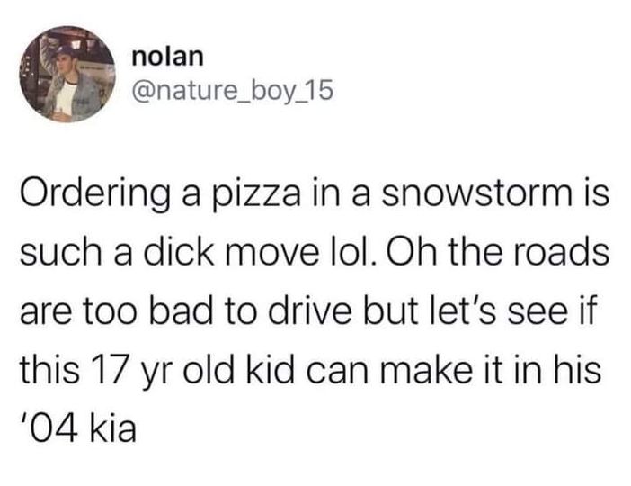 dick move ordering a pizza in a snowstorm - nolan Ordering a pizza in a snowstorm is such a dick move lol. Oh the roads are too bad to drive but let's see if this 17 yr old kid can make it in his '04 kia