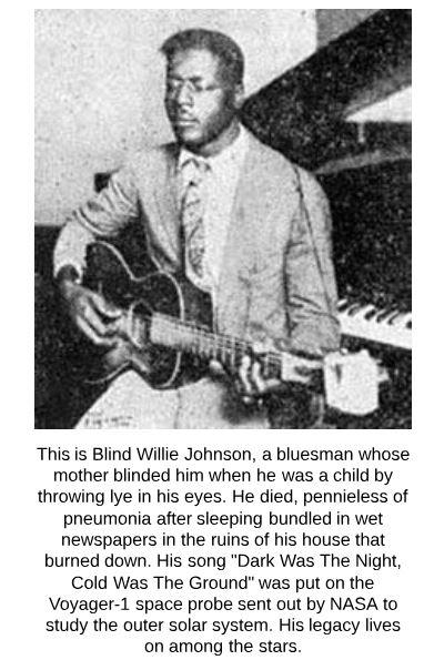 willie blind johnson - This is Blind Willie Johnson, a bluesman whose mother blinded him when he was a child by throwing lye in his eyes. He died, pennieless of pneumonia after sleeping bundled in wet newspapers in the ruins of his house that burned down.