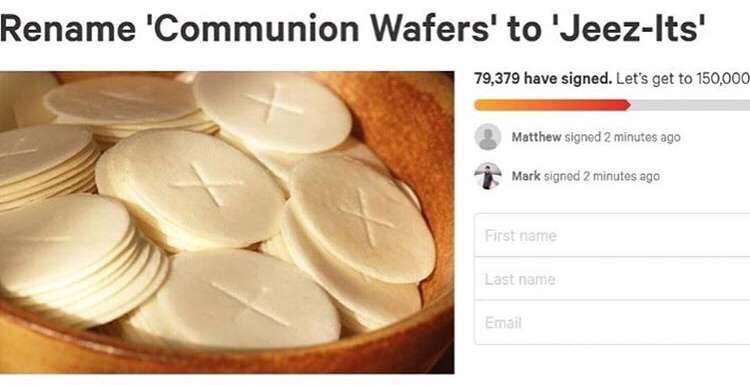 communion wafers - Rename 'Communion Wafers' to 'JeezIts' 79,379 have signed. Let's get to 150,000 Matthew signed 2 minutes ago Mark signed 2 minutes ago First name Last name Email