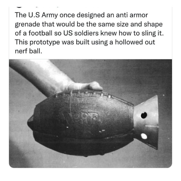 funny and random pics - nerf football grenade - The U.S Army once designed an anti armor grenade that would be the same size and shape of a football so Us soldiers knew how to sling it. This prototype was built using a hollowed out nerf ball.