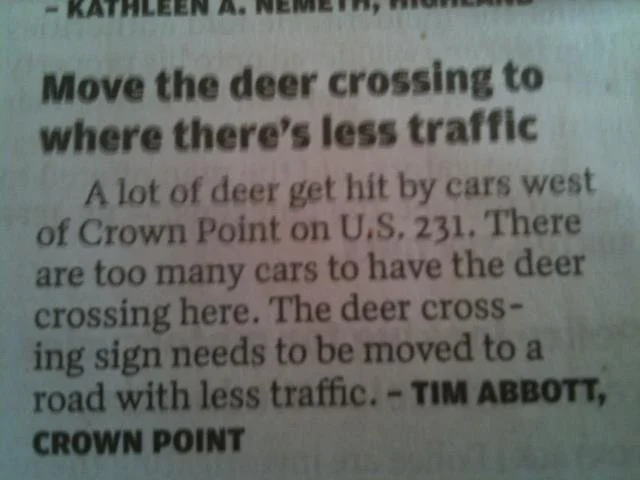 move deer crossing sign - Move the deer crossing to where there's less traffic A lot of deer get hit by cars west of Crown Point on U.S. 231. There are too many cars to have the deer crossing here. The deer cross ing sign needs to be moved to a road with 