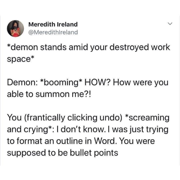 funny pics and memes - demon bullet points - Meredith Ireland demon stands amid your destroyed work space Demon booming How? How were you able to summon me?! You frantically clicking undo screaming and crying I don't know. I was just trying to format an o