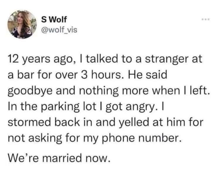 funny pics and memes - S Wolf 12 years ago, I talked to a stranger at a bar for over 3 hours. He said goodbye and nothing more when I left. In the parking lot I got angry. I stormed back in and yelled at him for not asking for my phone number. We're marri