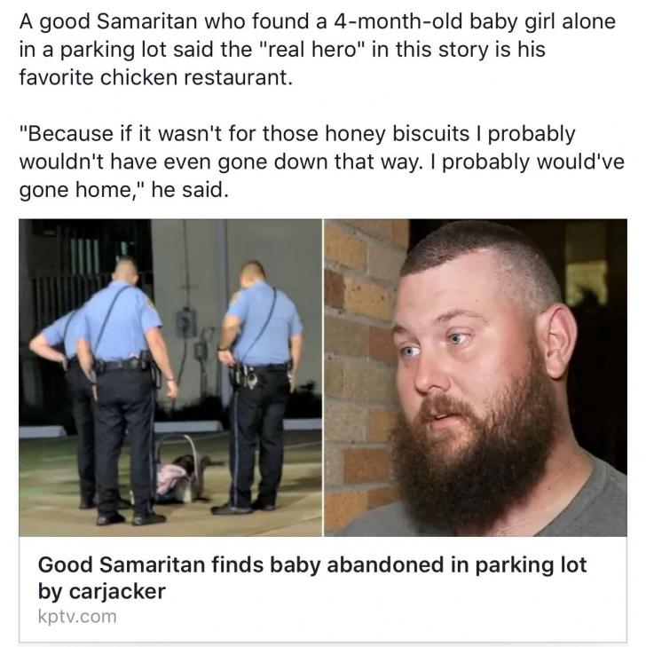 beard - A good Samaritan who found a 4monthold baby girl alone in a parking lot said the "real hero" in this story is his favorite chicken restaurant. "Because if it wasn't for those honey biscuits I probably wouldn't have even gone down that way. I proba