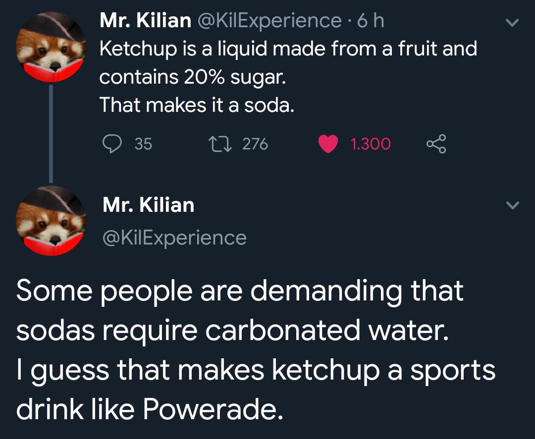 ketchup is a soda - Mr. Kilian 6 h Ketchup is a liquid made from a fruit and contains 20% sugar. That makes it a soda. 2276 35 Mr. Kilian 1.300 Some people are demanding that sodas require carbonated water. I guess that makes ketchup a sports drink Powera
