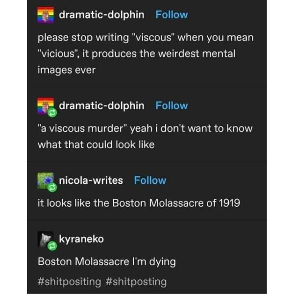 software - dramaticdolphin please stop writing "viscous" when you mean "vicious", it produces the weirdest mental images ever dramaticdolphin "a viscous murder" yeah i don't want to know what that could look nicolawrites it looks the Boston Molassacre of 