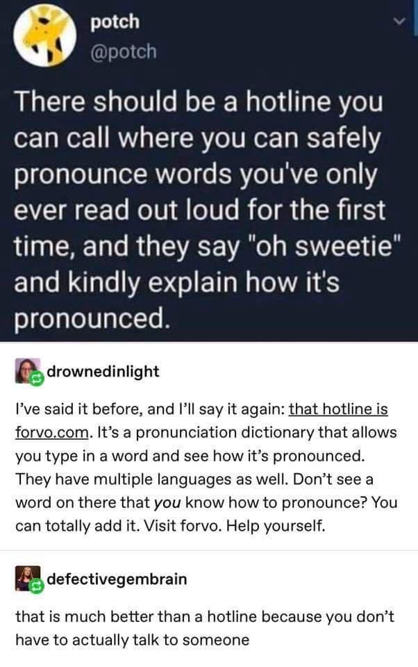 writing tips - potch There should be a hotline you can call where you can safely pronounce words you've only ever read out loud for the first time, and they say "oh sweetie" and kindly explain how it's pronounced. drownedinlight I've said it before, and I