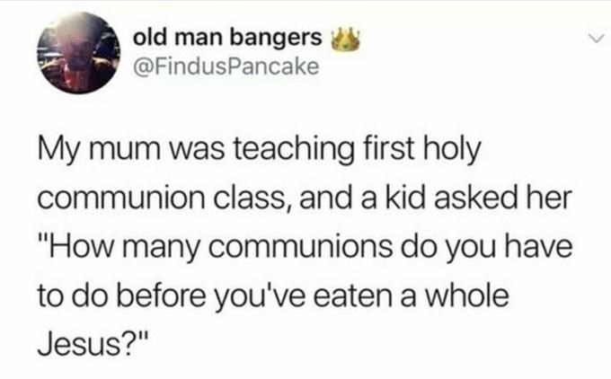 random pics and memes - trapt tweets - old man bangers My mum was teaching first holy communion class, and a kid asked her "How many communions do you have to do before you've eaten a whole Jesus?"