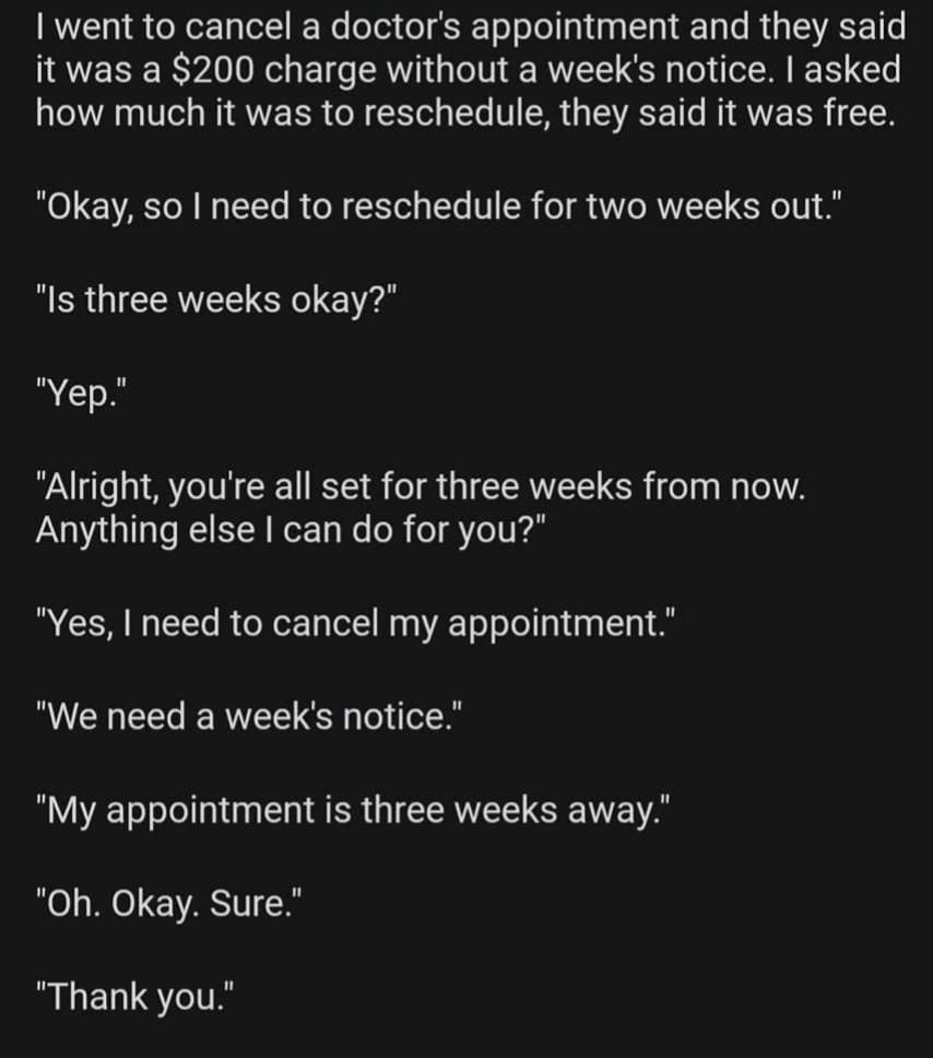 funny randoms - angle - I went to cancel a doctor's appointment and they said it was a $200 charge without a week's notice. I asked how much it was to reschedule, they said it was free. "Okay, so I need to reschedule for two weeks out." "Is three weeks ok