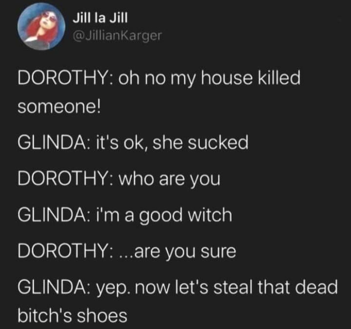 funny memes and tweets - The Wicked Witch of The West - Jill la Jill Dorothy oh no my house killed someone! Glinda it's ok, she sucked Dorothy who are you Glinda i'm a good witch Dorothy ...are you sure Glinda yep. now let's steal that dead bitch's shoes