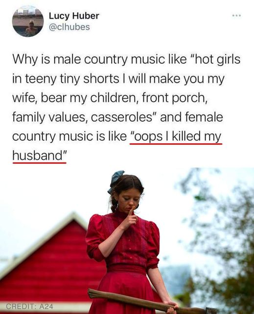 funny randoms - a24 pearl movie - Lucy Huber Why is male country music "hot girls in teeny tiny shorts I will make you my wife, bear my children, front porch, family values, casseroles" and female country music is "oops I killed my husband" Credit A24