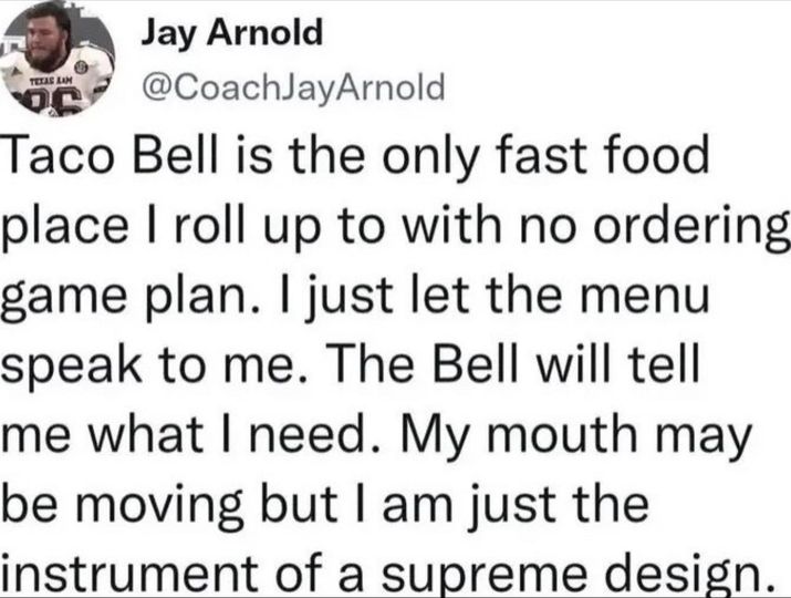 funny randoms - document - Jay Arnold Taco Bell is the only fast food place I roll up to with no ordering game plan. I just let the menu speak to me. The Bell will tell me what I need. My mouth may be moving but I am just the instrument of a supreme desig