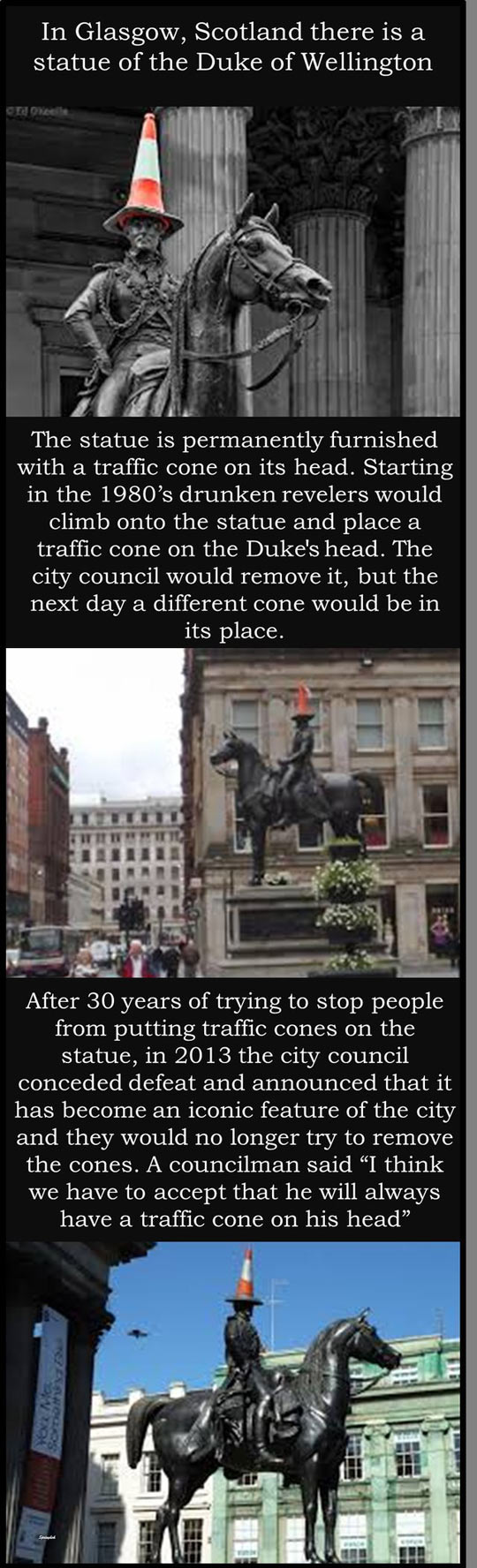 funny randoms - In Glasgow, Scotland there is a statue of the Duke of Wellington Grd Okeelle The statue is permanently furnished with a traffic cone on its head. Starting in the 1980's drunken revelers would climb onto the statue and place a traffic cone 