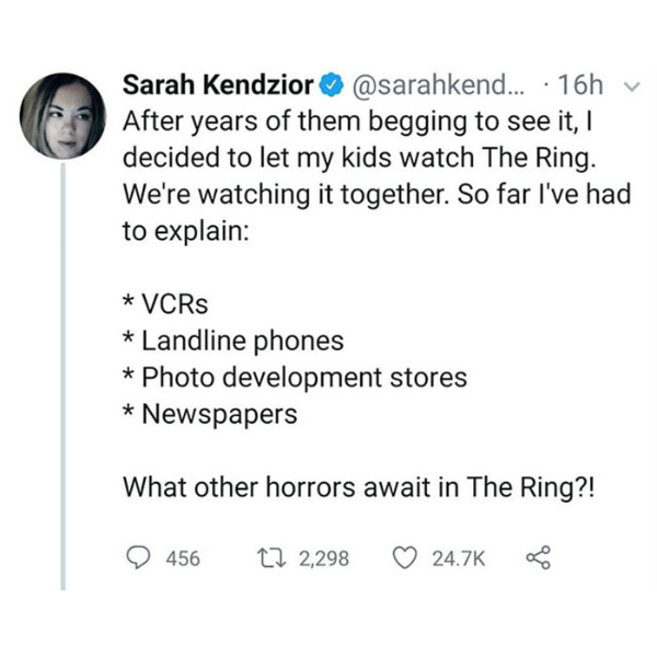 funny randoms - angle - Sarah Kendzior ... 16h After years of them begging to see it, I decided to let my kids watch The Ring. We're watching it together. So far I've had to explain Vcrs Landline phones Photo development stores Newspapers What other horro