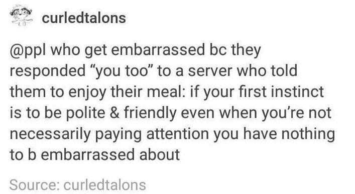 funny randoms - font - curledtalons who get embarrassed bc they responded "you too" to a server who told them to enjoy their meal if your first instinct is to be polite & friendly even when you're not necessarily paying attention you have nothing to b emb
