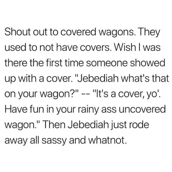 cool pics and funny memes -  handwriting - Shout out to covered wagons. They used to not have covers. Wish I was there the first time someone showed up with a cover. "Jebediah what's that on your wagon?" "It's a cover, yo!. Have fun in your rainy ass unco