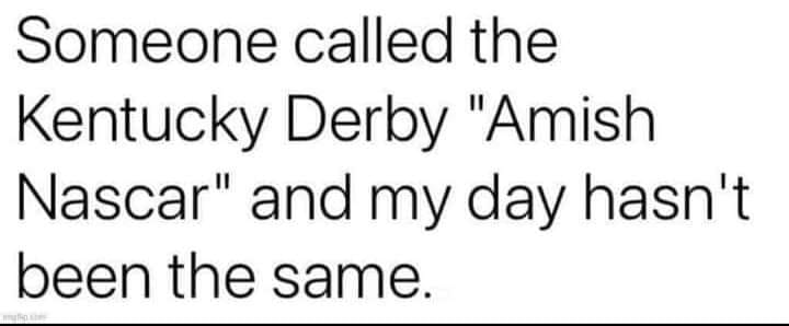cool pics and funny memes -  sometimes the person you need to talk - Someone called the Kentucky Derby "Amish Nascar" and my day hasn't been the same.