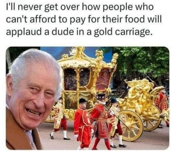 cool pics and funny memes -  king charles coronation 2023 - I'll never get over how people who can't afford to pay for their food will applaud a dude in a gold carriage.