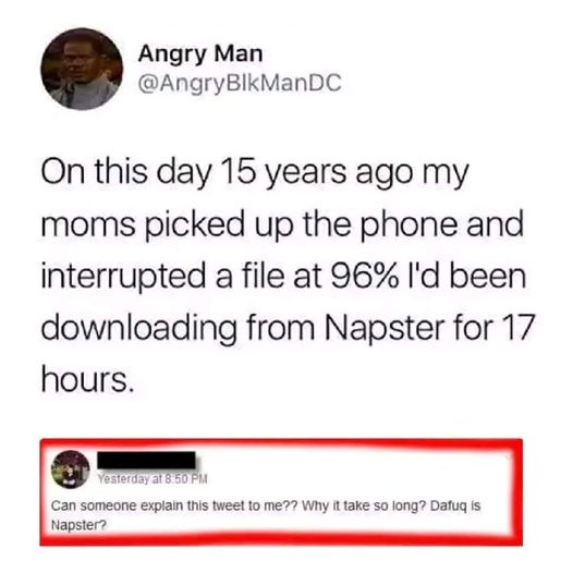 funny memes and pics -  document - Angry Man On this day 15 years ago my moms picked up the phone and interrupted a file at 96% I'd been downloading from Napster for 17 hours. Yesterday at Can someone explain this tweet to me?? Why it take so long? Dafuq 