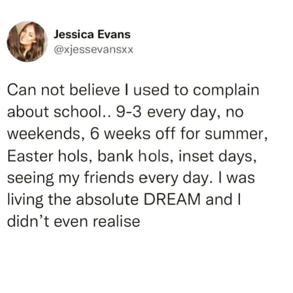funny memes and pics -  Jessica Evans Can not believe I used to complain about school.. 93 every day, no weekends, 6 weeks off for summer, Easter hols, bank hols, inset days, seeing my friends every day. I was living the absolute Dream and I didn't even r