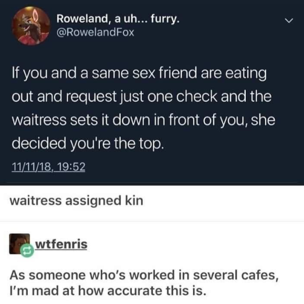 random pics and memes - waiter assigned top - Roweland, a uh... furry. If you and a same sex friend are eating out and request just one check and the waitress sets it down in front of you, she decided you're the top. 111118, waitress assigned kin wtfenris