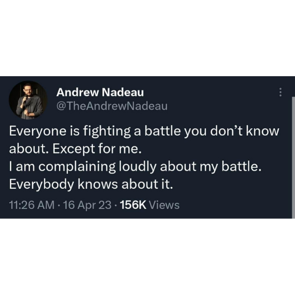 random pics and memes - Andrew Nadeau Everyone is fighting a battle you don't know about. Except for me. I am complaining loudly about my battle. Everybody knows about it. 16 Apr 23. Views