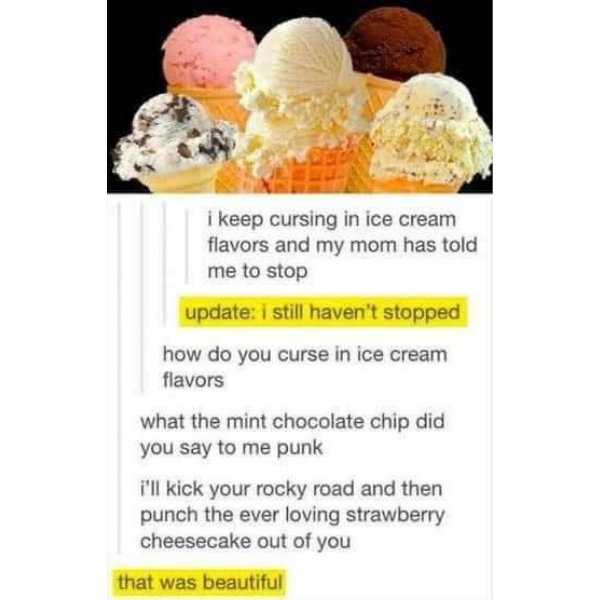 random pics and memes - cursing in ice cream flavors - i keep cursing in ice cream flavors and my mom has told me to stop update i still haven't stopped how do you curse in ice cream flavors what the mint chocolate chip did you say to me punk i'll kick yo