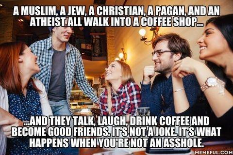 random pics and memes - Joke - A Muslim, A Jew, A Christian, A Pagan, And An Atheist All Walk Into A Coffee Shop... And They Talk, Laugh, Drink Coffee And Become Good Friends.It'S Not Ajoke.It'S What Happens When You'Re Not An Asshole. Memeful.Com