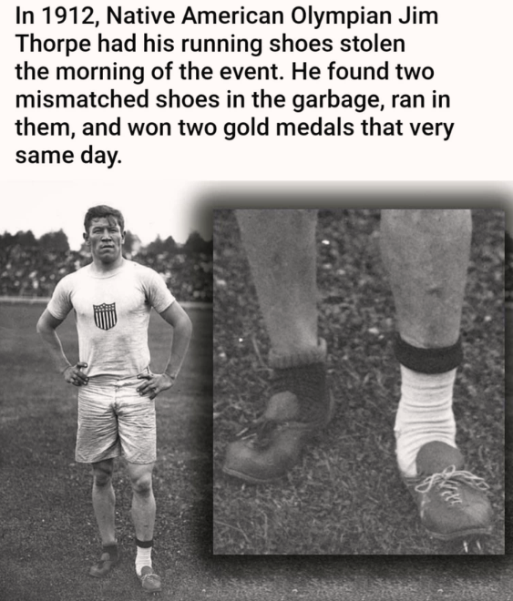 random pics and memes - jim thorpe shoes - In 1912, Native American Olympian Jim Thorpe had his running shoes stolen the morning of the event. He found two mismatched shoes in the garbage, ran in them, and won two gold medals that very same day.