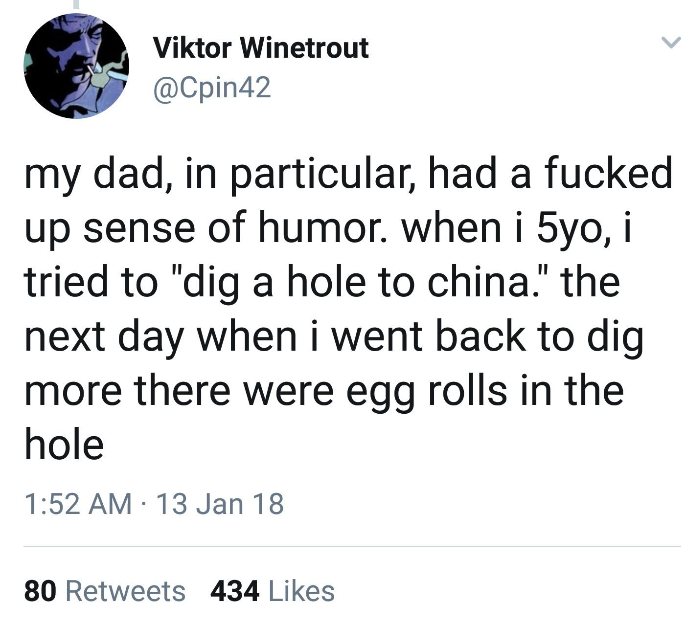 random pics and memes - me as i am quotes - Viktor Winetrout my dad, in particular, had a fucked up sense of humor. when i 5yo, i tried to "dig a hole to china." the next day when i went back to dig more there were egg rolls in the hole 13 Jan 18 80 434