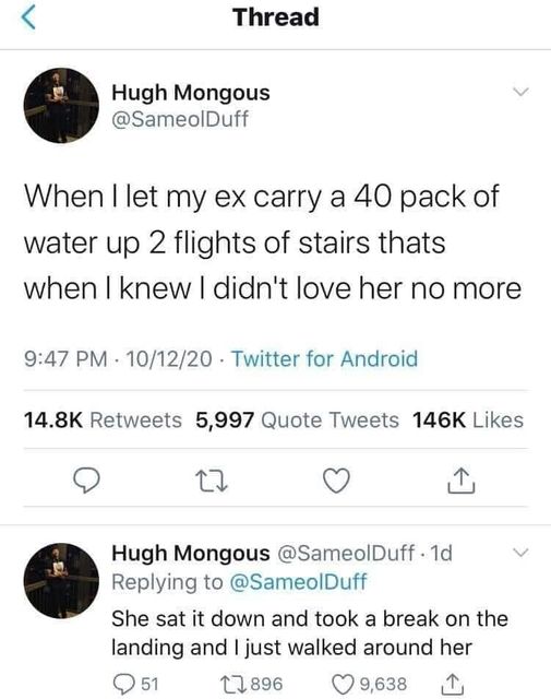 funny memes and pics - Thread Hugh Mongous When I let my ex carry a 40 pack of water up 2 flights of stairs thats when I knew I didn't love her no more 101220 Twitter for Android 5,997 Quote Tweets 17 Hugh Mongous 1d She sat it down and took a break on th