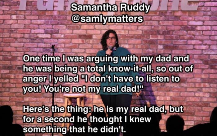 funny memes and pics - brick - Samantha Ruddy One time I was arguing with my dad and he was being a total knowitall, so out of anger I yelled "I don't have to listen to you! You're not my real dad!" Here's the thing he is my real dad, but for a second he 