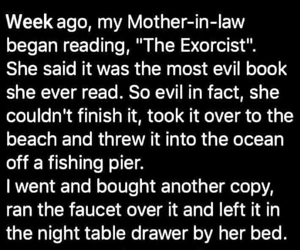 funny memes and pics - monochrome - Week ago, my Motherinlaw began reading, "The Exorcist". She said it was the most evil book she ever read. So evil in fact, she couldn't finish it, took it over to the beach and threw it into the ocean off a fishing pier