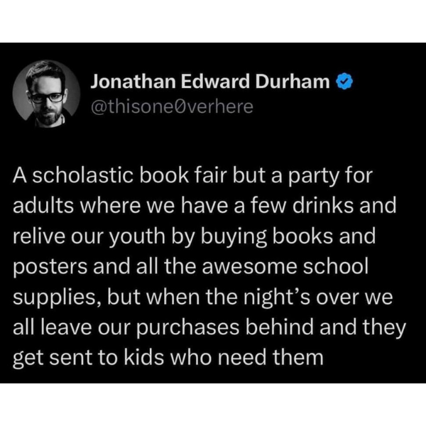 funny memes and pics - angle - Jonathan Edward Durham A scholastic book fair but a party for adults where we have a few drinks and relive our youth by buying books and posters and all the awesome school supplies, but when the night's over we all leave our