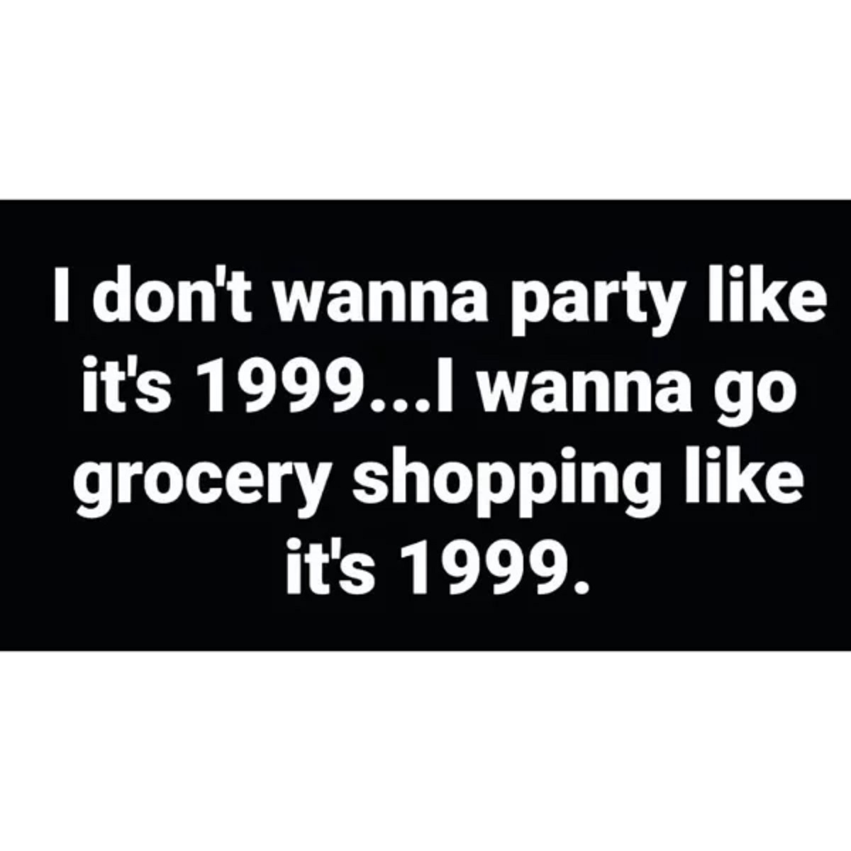 I don't wanna party it's 1999...I wanna go grocery shopping it's 1999.