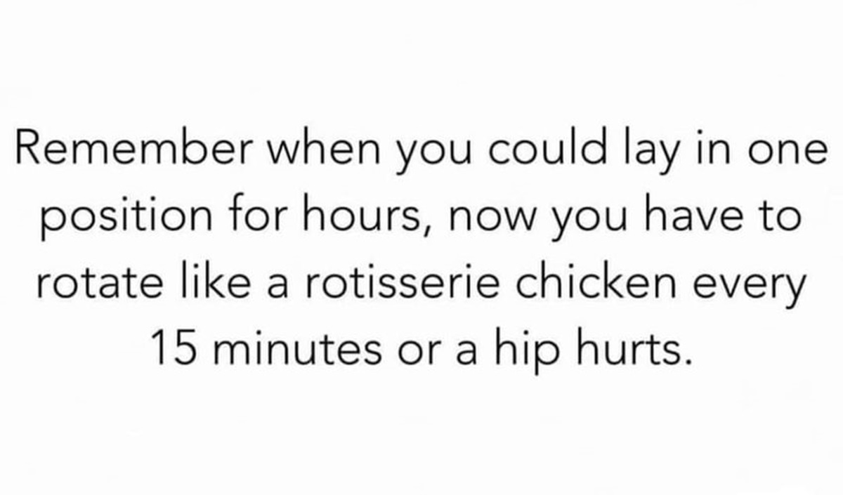 colorfulness - Remember when you could lay in one position for hours, now you have to rotate a rotisserie chicken every 15 minutes or a hip hurts.