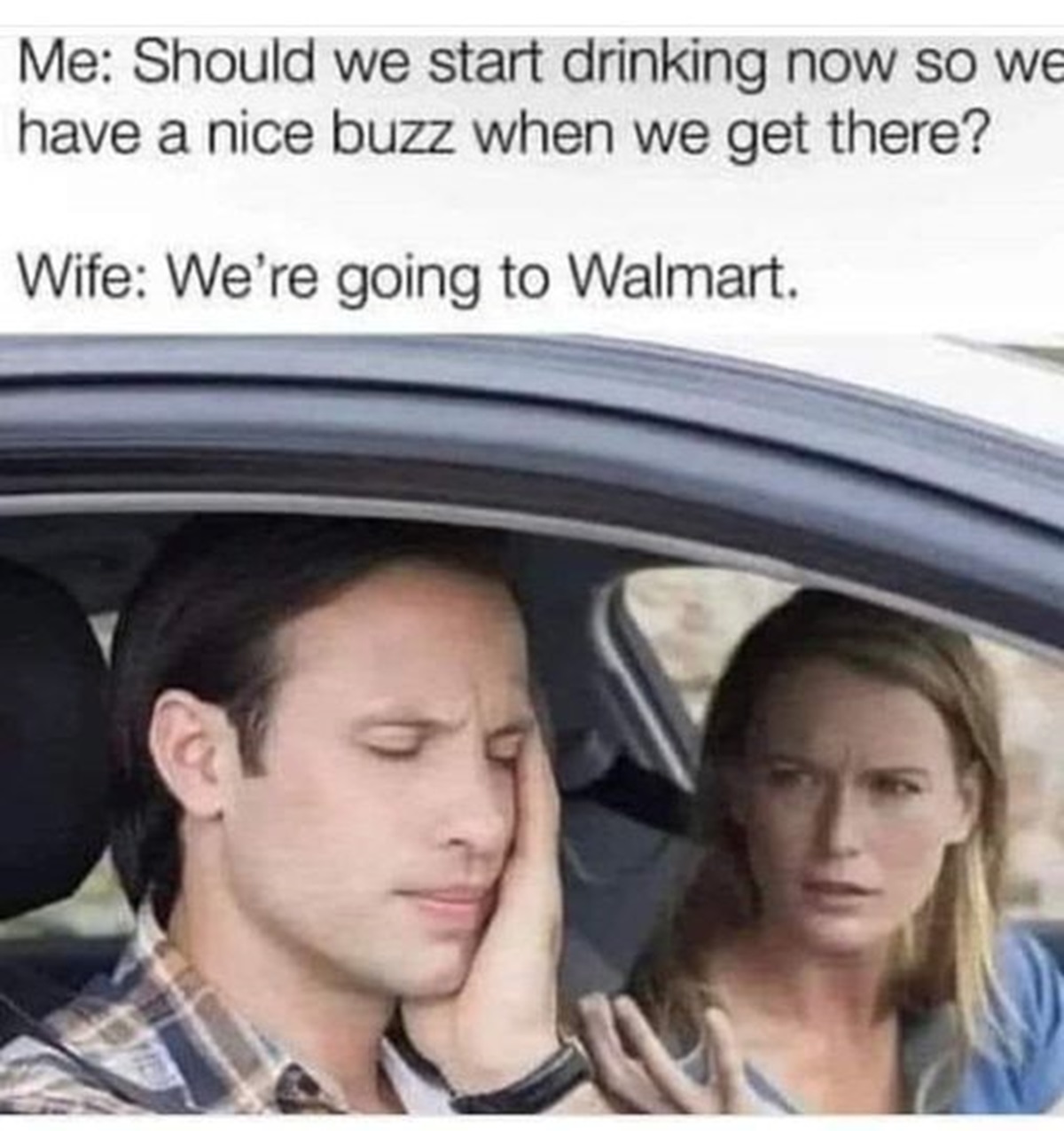 argument in car - Me Should we start drinking now so we have a nice buzz when we get there? Wife We're going to Walmart.