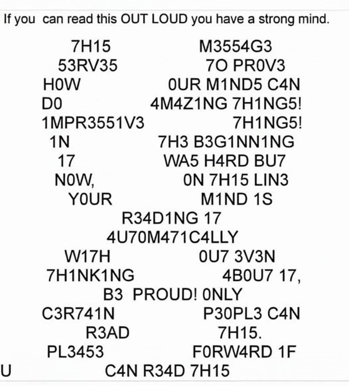 if you can read this out loud you have a strong mind - 7H15 53RV35 If you can read this Out Loud you have a strong mind. M3554G3 70 PROV3 How Our M1ND5 C4N Do 4M4Z1NG 7H1NG5! 1MPR3551V3 7H1NG5! 1N 7H3 B3G1NN1NG 17 WA5 H4RD BU7 Now, On 7H15 LIN3 Your M1ND 