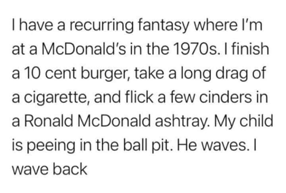 number - I have a recurring fantasy where I'm at a McDonald's in the 1970s. I finish a 10 cent burger, take a long drag of a cigarette, and flick a few cinders in a Ronald McDonald ashtray. My child is peeing in the ball pit. He waves. I wave back