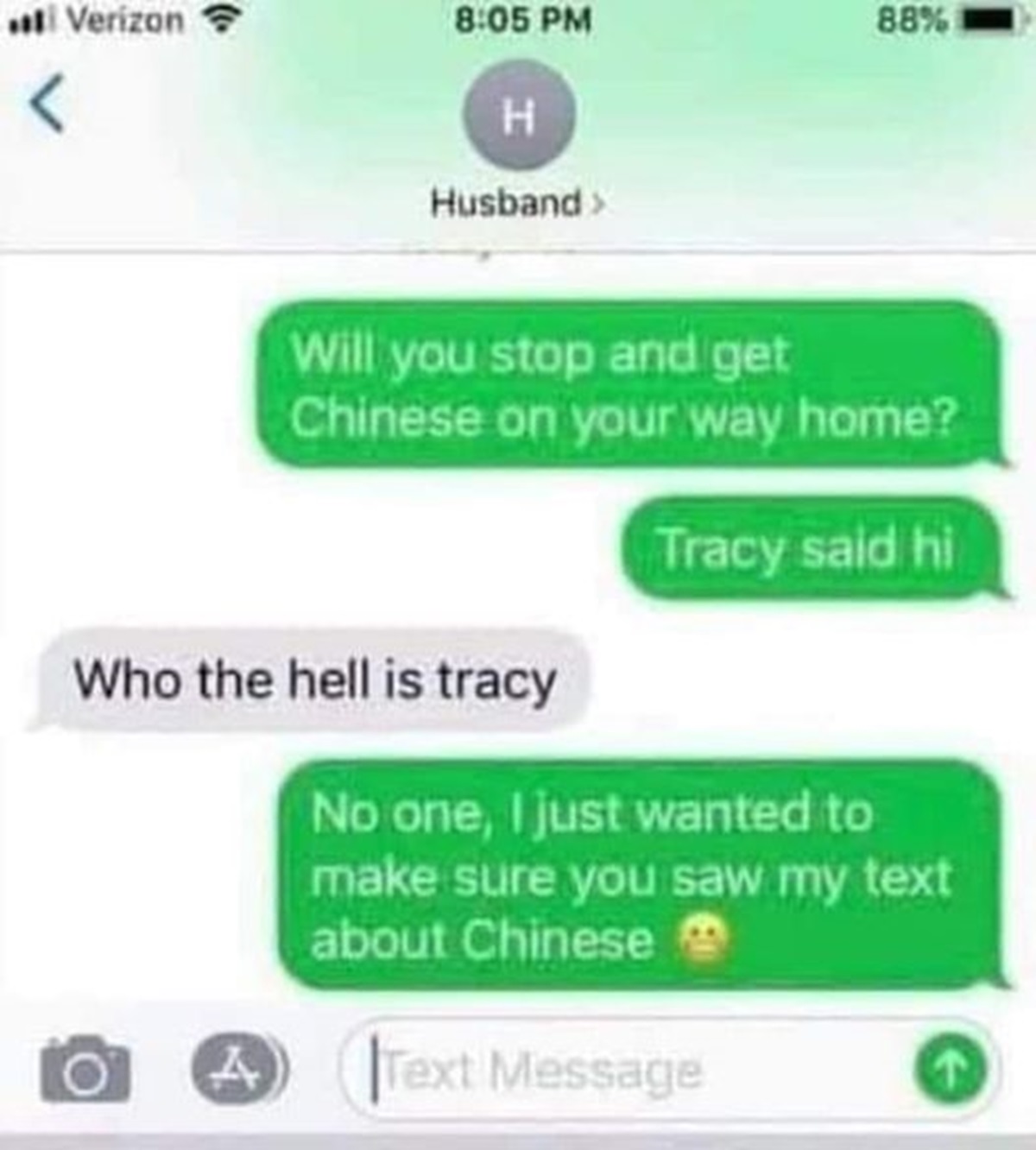 screenshot - Verizon 88%  Will you stop and get Chinese on your way home? Who the hell is tracy Tracy said hi No one, I just wanted to make sure you saw my text about Chinese 4 Text Message A