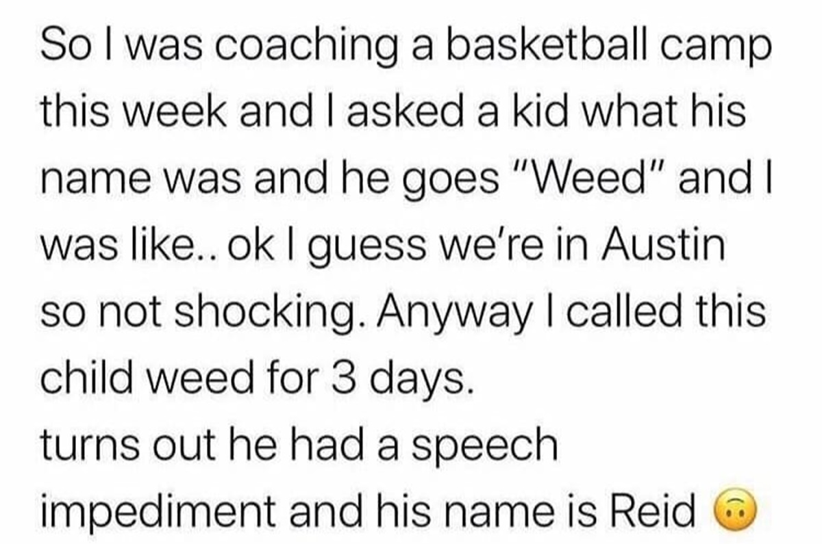 number - So I was coaching a basketball camp this week and I asked a kid what his name was and he goes "Weed" and I was .. ok I guess we're in Austin so not shocking. Anyway I called this child weed for 3 days. turns out he had a speech impediment and his
