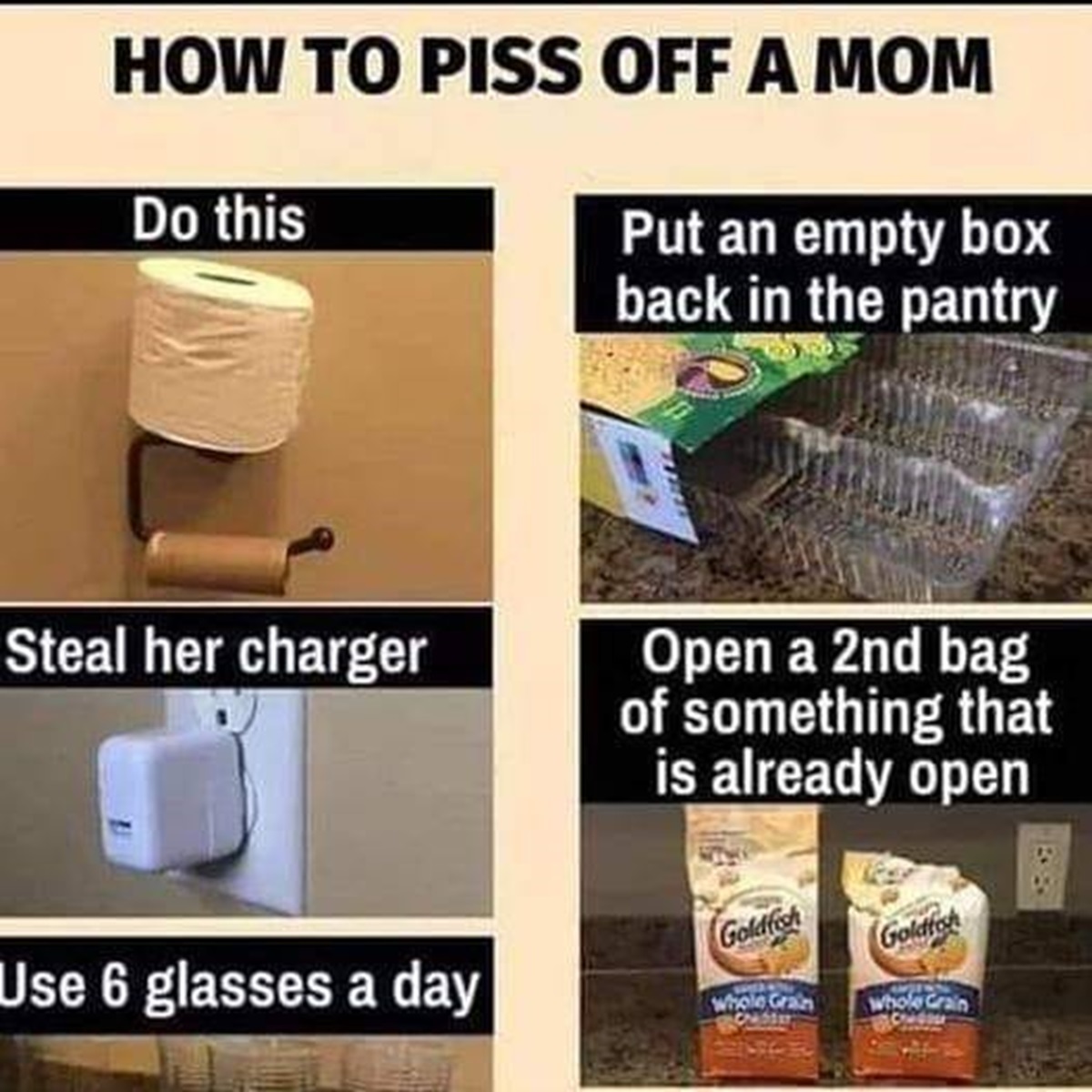 superfood - How To Piss Off A Mom Do this Put an empty box back in the pantry Steal her charger Use 6 glasses a day Open a 2nd bag of something that is already open Goldfish Goldfash Whole Grain Whole Crain